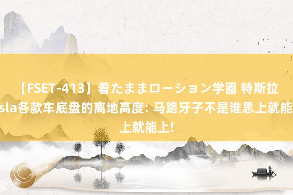 【FSET-413】着たままローション学園 特斯拉Tesla各款车底盘的离地高度: 马路牙子不是谁思上就能上!