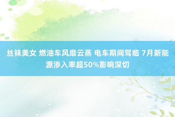 丝袜美女 燃油车风靡云蒸 电车期间驾临 7月新能源渗入率超50%影响深切