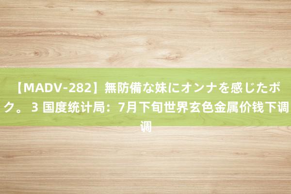 【MADV-282】無防備な妹にオンナを感じたボク。 3 国度统计局：7月下旬世界玄色金属价钱下调