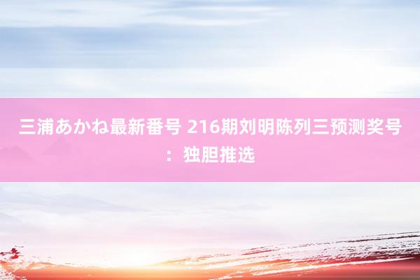 三浦あかね最新番号 216期刘明陈列三预测奖号：独胆推选