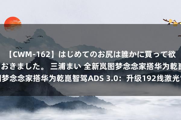 【CWM-162】はじめてのお尻は誰かに買って欲しくて今日までとっておきました。 三浦まい 全新岚图梦念念家搭华为乾崑智驾ADS 3.0：升级192线激光雷达