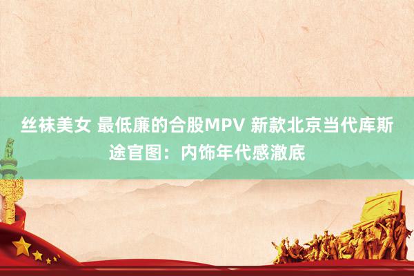 丝袜美女 最低廉的合股MPV 新款北京当代库斯途官图：内饰年代感澈底