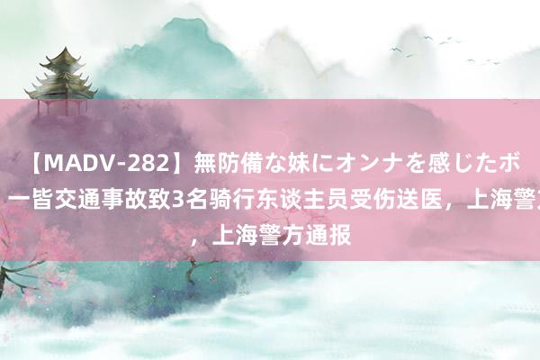 【MADV-282】無防備な妹にオンナを感じたボク。 3 一皆交通事故致3名骑行东谈主员受伤送医，上海警方通报