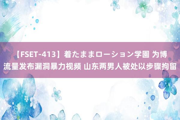 【FSET-413】着たままローション学園 为博流量发布漏洞暴力视频 山东两男人被处以步骤拘留