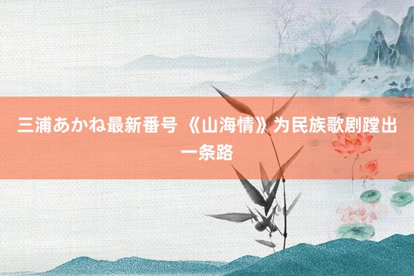 三浦あかね最新番号 《山海情》为民族歌剧蹚出一条路