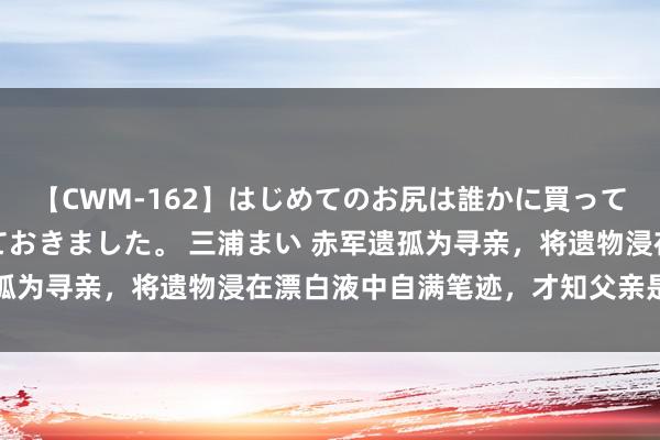 【CWM-162】はじめてのお尻は誰かに買って欲しくて今日までとっておきました。 三浦まい 赤军遗孤为寻亲，将遗物浸在漂白液中自满笔迹，才知父亲是副总理