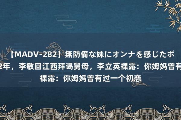 【MADV-282】無防備な妹にオンナを感じたボク。 3 2002年，李敏回江西拜谒舅母，李立英裸露：你姆妈曾有过一个初恋