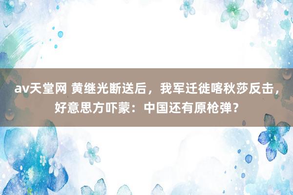 av天堂网 黄继光断送后，我军迁徙喀秋莎反击，好意思方吓蒙：中国还有原枪弹？