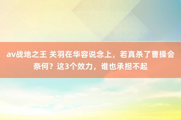 av战地之王 关羽在华容说念上，若真杀了曹操会奈何？这3个效力，谁也承担不起