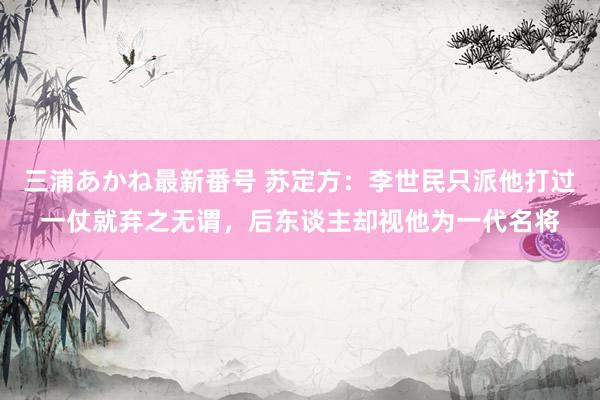 三浦あかね最新番号 苏定方：李世民只派他打过一仗就弃之无谓，后东谈主却视他为一代名将