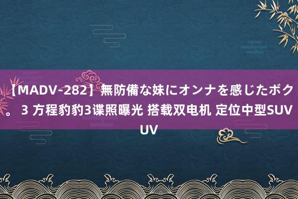 【MADV-282】無防備な妹にオンナを感じたボク。 3 方程豹豹3谍照曝光 搭载双电机 定位中型SUV