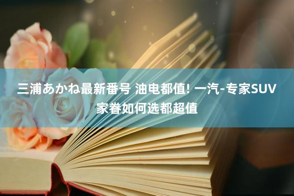 三浦あかね最新番号 油电都值! 一汽-专家SUV家眷如何选都超值