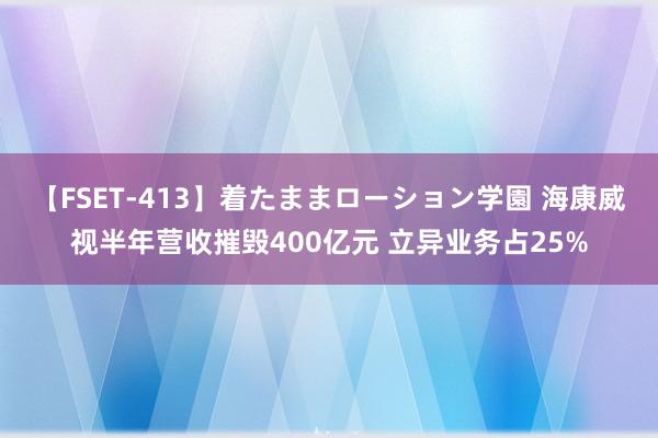 【FSET-413】着たままローション学園 海康威视半年营收摧毁400亿元 立异业务占25%