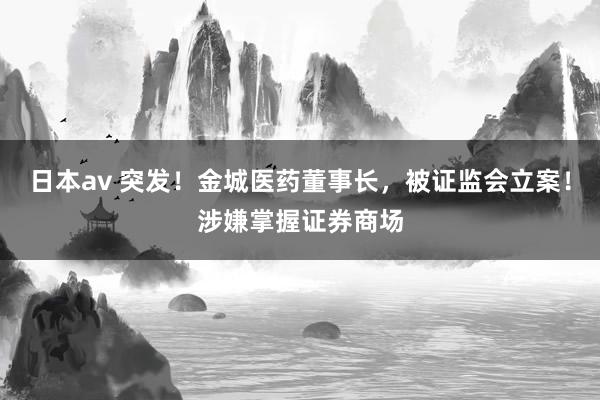 日本av 突发！金城医药董事长，被证监会立案！涉嫌掌握证券商场