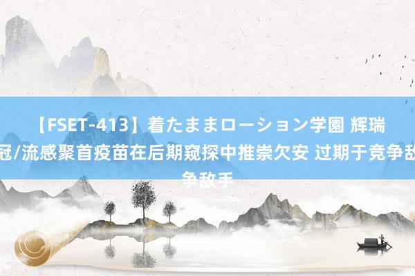 【FSET-413】着たままローション学園 辉瑞新冠/流感聚首疫苗在后期窥探中推崇欠安 过期于竞争敌手