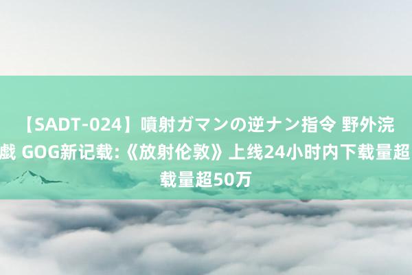 【SADT-024】噴射ガマンの逆ナン指令 野外浣腸悪戯 GOG新记载:《放射伦敦》上线24小时内下载量超50万