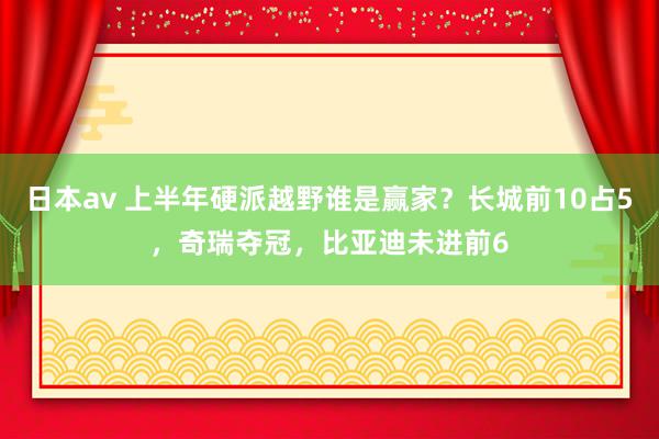 日本av 上半年硬派越野谁是赢家？长城前10占5，奇瑞夺冠，比亚迪未进前6