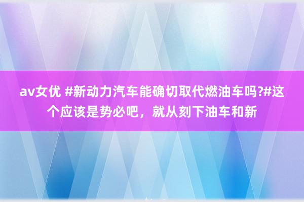 av女优 #新动力汽车能确切取代燃油车吗?#这个应该是势必吧，就从刻下油车和新