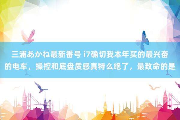 三浦あかね最新番号 i7确切我本年买的最兴奋的电车，操控和底盘质感真特么绝了，最致命的是