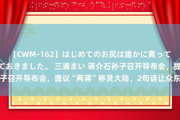 【CWM-162】はじめてのお尻は誰かに買って欲しくて今日までとっておきました。 三浦まい 蒋介石孙子召开导布会，提议“两蒋”移灵大陆，2句话让众东谈主唏嘘