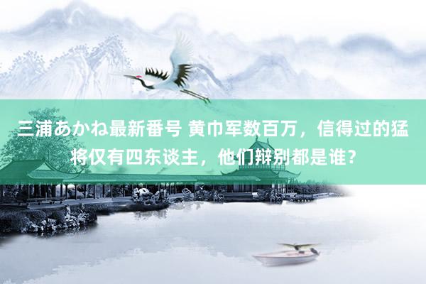 三浦あかね最新番号 黄巾军数百万，信得过的猛将仅有四东谈主，他们辩别都是谁？