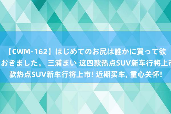 【CWM-162】はじめてのお尻は誰かに買って欲しくて今日までとっておきました。 三浦まい 这四款热点SUV新车行将上市! 近期买车, 重心关怀!