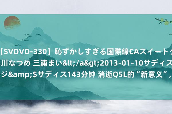 【SVDVD-330】恥ずかしすぎる国際線CAスイートクラス研修 Wキャスト 稲川なつめ 三浦まい</a>2013-01-10サディスティックヴィレッジ&$サディス143分钟 消逝Q5L的“新意义”, 2.0T混动+8AT, 油耗6个, 比GLC还欣然N倍