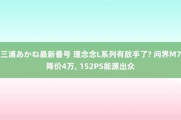 三浦あかね最新番号 理念念L系列有敌手了? 问界M7降价4万, 152PS能源出众