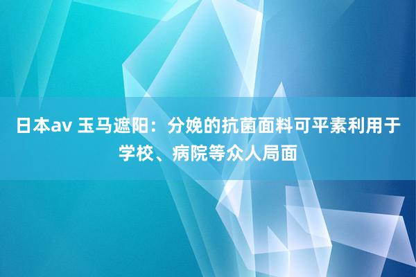 日本av 玉马遮阳：分娩的抗菌面料可平素利用于学校、病院等众人局面