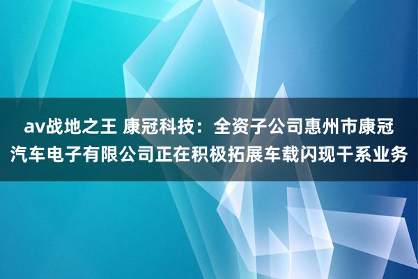 av战地之王 康冠科技：全资子公司惠州市康冠汽车电子有限公司正在积极拓展车载闪现干系业务