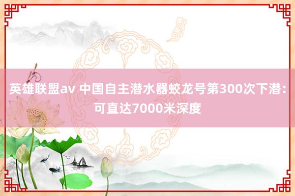 英雄联盟av 中国自主潜水器蛟龙号第300次下潜：可直达7000米深度