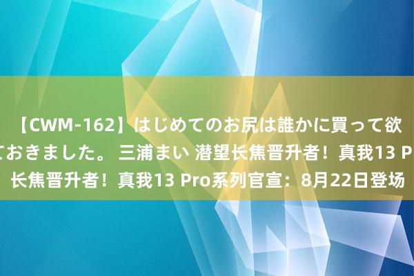 【CWM-162】はじめてのお尻は誰かに買って欲しくて今日までとっておきました。 三浦まい 潜望长焦晋升者！真我13 Pro系列官宣：8月22日登场