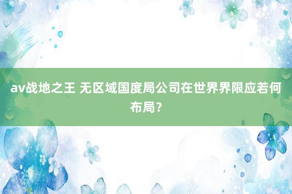 av战地之王 无区域国度局公司在世界界限应若何布局？