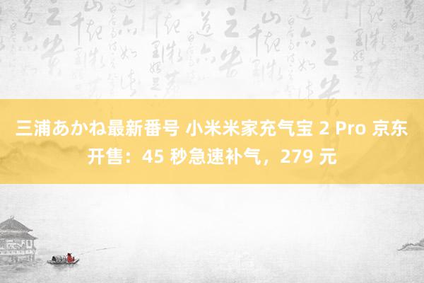 三浦あかね最新番号 小米米家充气宝 2 Pro 京东开售：45 秒急速补气，279 元