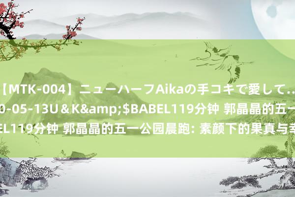 【MTK-004】ニューハーフAikaの手コキで愛して…。</a>2010-05-13U＆K&$BABEL119分钟 郭晶晶的五一公园晨跑: 素颜下的果真与幸福后光