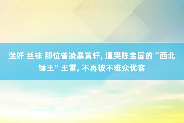 迷奸 丝袜 那位曾凌暴黄轩, 逼哭陈宝国的“西北锤王”王雷, 不再被不雅众优容