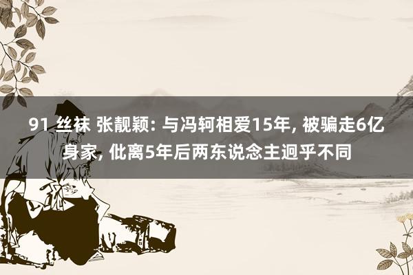 91 丝袜 张靓颖: 与冯轲相爱15年, 被骗走6亿身家, 仳离5年后两东说念主迥乎不同