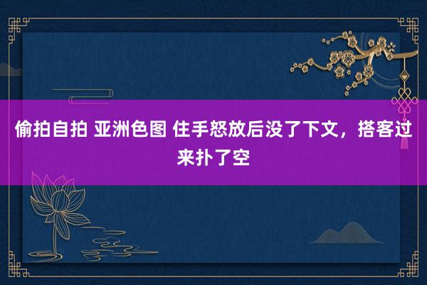 偷拍自拍 亚洲色图 住手怒放后没了下文，搭客过来扑了空