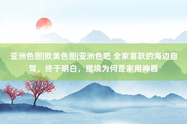 亚洲色图|欧美色图|亚洲色吧 全家喜跃的海边自驾，终于明白，揽境为何是家用神器