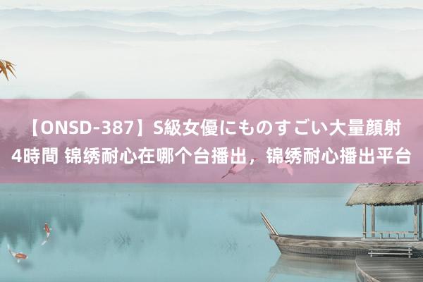 【ONSD-387】S級女優にものすごい大量顔射4時間 锦绣耐心在哪个台播出，锦绣耐心播出平台