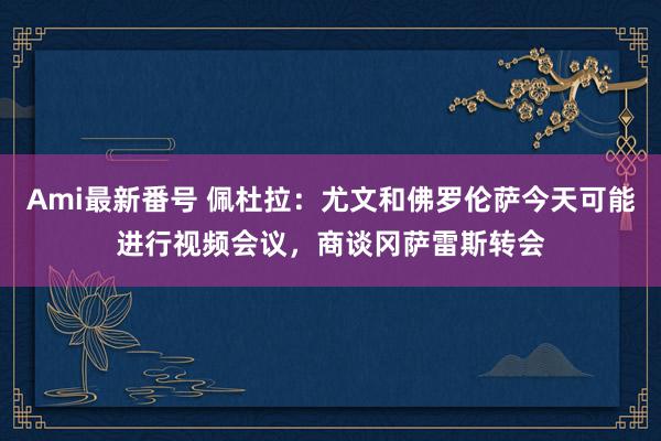 Ami最新番号 佩杜拉：尤文和佛罗伦萨今天可能进行视频会议，商谈冈萨雷斯转会