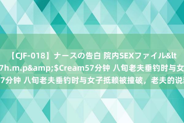 【CJF-018】ナースの告白 院内SEXファイル</a>2008-03-07h.m.p&$Cream57分钟 八旬老夫垂钓时与女子抵赖被撞破，老夫的说辞真搞笑