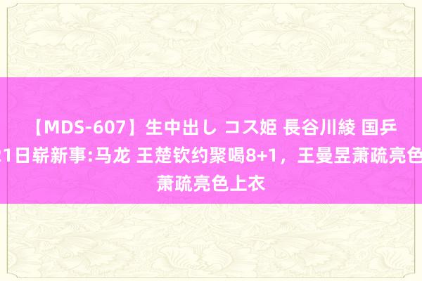 【MDS-607】生中出し コス姫 長谷川綾 国乒8月21日崭新事:马龙 王楚钦约聚喝8+1，王曼昱萧疏亮色上衣