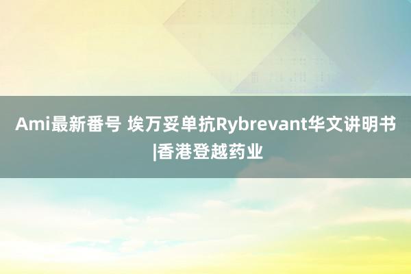 Ami最新番号 埃万妥单抗Rybrevant华文讲明书 |香港登越药业