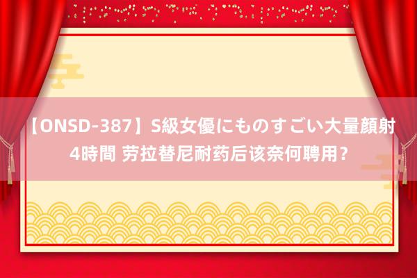 【ONSD-387】S級女優にものすごい大量顔射4時間 劳拉替尼耐药后该奈何聘用？