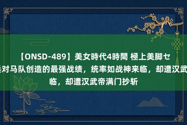 【ONSD-489】美女時代4時間 極上美脚セックス 步兵对马队创造的最强战绩，统率如战神来临，却遭汉武帝满门抄斩