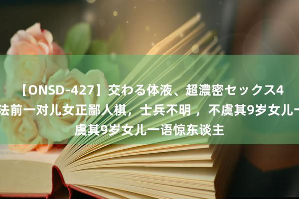 【ONSD-427】交わる体液、超濃密セックス4時間 孔融正法前一对儿女正鄙人棋，士兵不明 ，不虞其9岁女儿一语惊东谈主