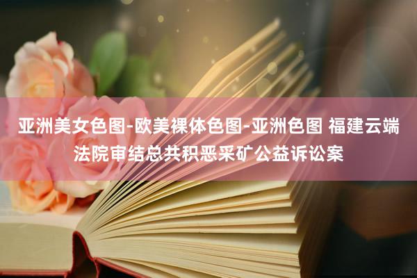 亚洲美女色图-欧美裸体色图-亚洲色图 福建云端法院审结总共积恶采矿公益诉讼案