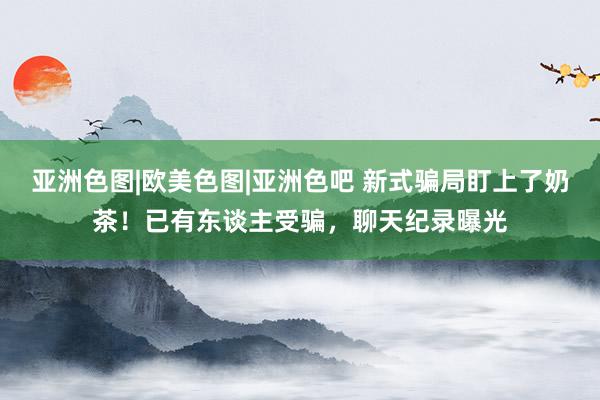 亚洲色图|欧美色图|亚洲色吧 新式骗局盯上了奶茶！已有东谈主受骗，聊天纪录曝光