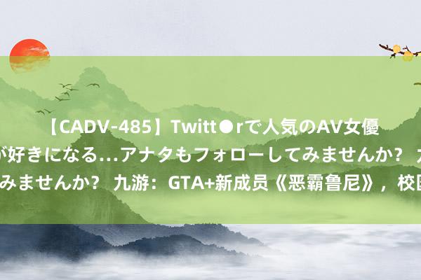 【CADV-485】Twitt●rで人気のAV女優 SNSでますますAV女優が好きになる…アナタもフォローしてみませんか？ 九游：GTA+新成员《恶霸鲁尼》，校园霸业重燃！